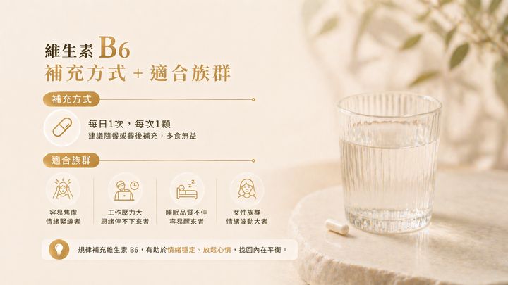 維生素B6適合的四大族群：容易焦慮情緒緊繃者、工作壓力大思緒停不下來者、睡眠品質不佳者、女性族群情緒波動大者。建議每日1次隨餐補充。